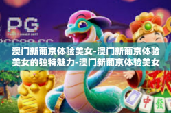 澳门新葡京体验美女-澳门新葡京体验美女的独特魅力-澳门新葡京体验美女