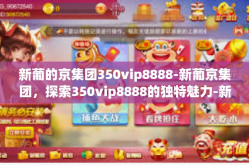 新葡的京集团350vip8888-新葡京集团，探索350vip8888的独特魅力-新葡的京集团350vip8888