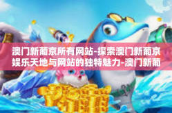 澳门新葡京所有网站-探索澳门新葡京娱乐天地与网站的独特魅力-澳门新葡京所有网站