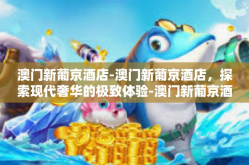 澳门新葡京酒店-澳门新葡京酒店，探索现代奢华的极致体验-澳门新葡京酒店