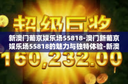 新澳门葡京娱乐场55818-澳门新葡京娱乐场55818的魅力与独特体验-新澳门葡京娱乐场55818