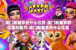 澳门新葡京在什么位置-澳门新葡京的位置与魅力-澳门新葡京在什么位置