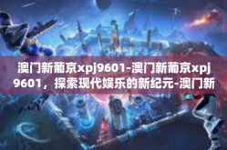 澳门新葡京xpj9601-澳门新葡京xpj9601，探索现代娱乐的新纪元-澳门新葡京xpj9601