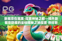 新葡京在哪里-探索神秘之都—揭开新葡京隐藏的坐标揭秘之地探索 寻找新葡京的踪迹-新葡京在哪里