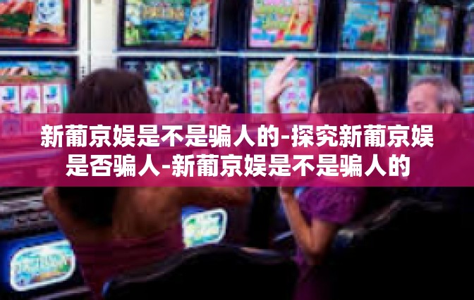 新葡京娱是不是骗人的-探究新葡京娱是否骗人-新葡京娱是不是骗人的