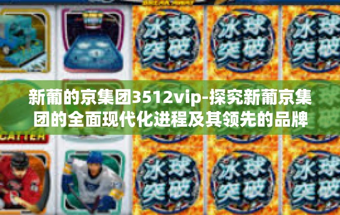 新葡的京集团3512vip-探究新葡京集团的全面现代化进程及其领先的品牌力量—3512VIP尊享体系下的转型升级故事-新葡的京集团3512vip