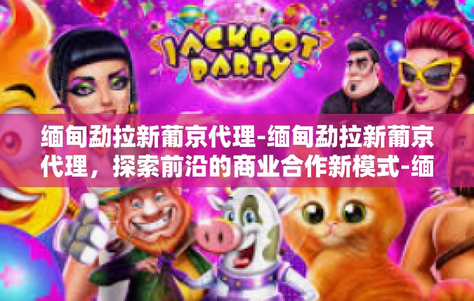 缅甸勐拉新葡京代理-缅甸勐拉新葡京代理，探索前沿的商业合作新模式-缅甸勐拉新葡京代理