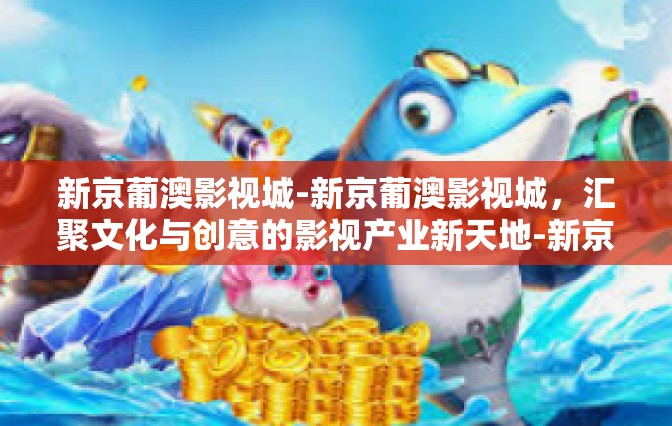 新京葡澳影视城-新京葡澳影视城，汇聚文化与创意的影视产业新天地-新京葡澳影视城