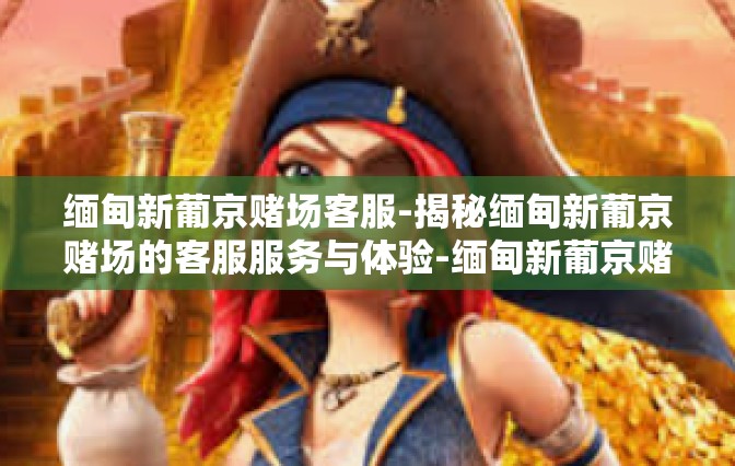 缅甸新葡京赌场客服-揭秘缅甸新葡京赌场的客服服务与体验-缅甸新葡京赌场客服