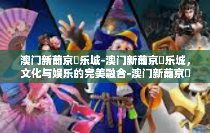 澳门新葡京娛乐城-澳门新葡京娛乐城，文化与娱乐的完美融合-澳门新葡京娛乐城