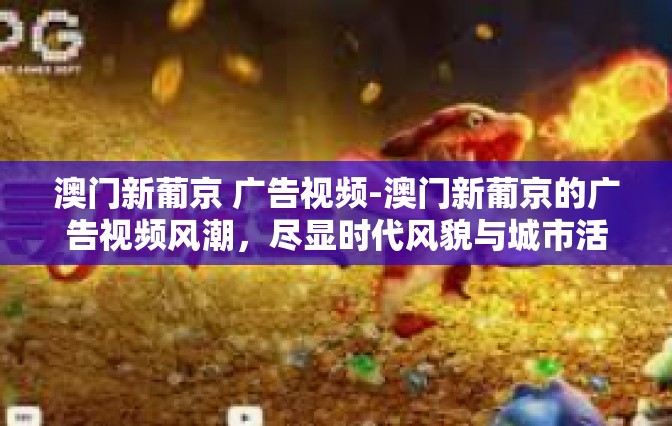 澳门新葡京 广告视频-澳门新葡京的广告视频风潮，尽显时代风貌与城市活力-澳门新葡京 广告视频