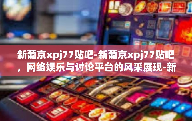 新葡京xpj77贴吧-新葡京xpj77贴吧，网络娱乐与讨论平台的风采展现-新葡京xpj77贴吧
