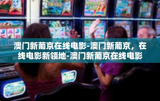 澳门新葡京在线电影-澳门新葡京，在线电影新领地-澳门新葡京在线电影