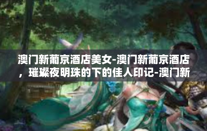 澳门新葡京酒店美女-澳门新葡京酒店，璀璨夜明珠的下的佳人印记-澳门新葡京酒店美女