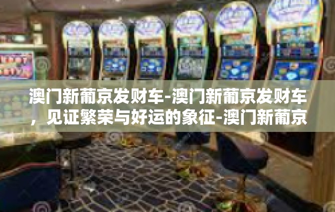 澳门新葡京发财车-澳门新葡京发财车，见证繁荣与好运的象征-澳门新葡京发财车