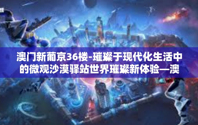 澳门新葡京36楼-璀璨于现代化生活中的微观沙漠驿站世界璀璨新体验—澳门新葡京36楼探访之旅-澳门新葡京36楼